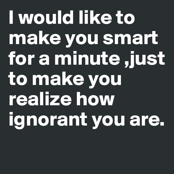 I would like to make you smart for a minute ,just to make you realize how ignorant you are.
