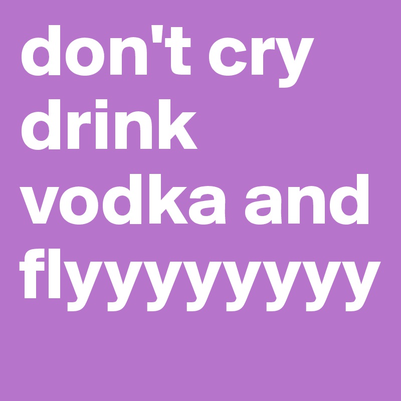 don't cry
drink vodka and flyyyyyyyy
