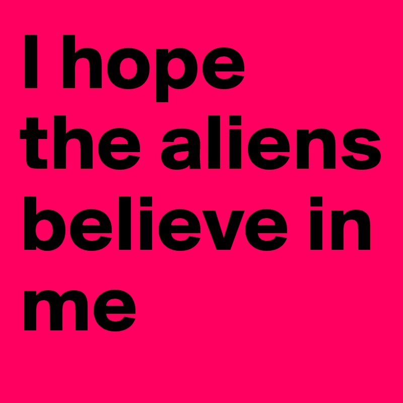 I hope the aliens believe in me