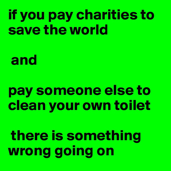 if you pay charities to save the world

 and

pay someone else to clean your own toilet

 there is something wrong going on