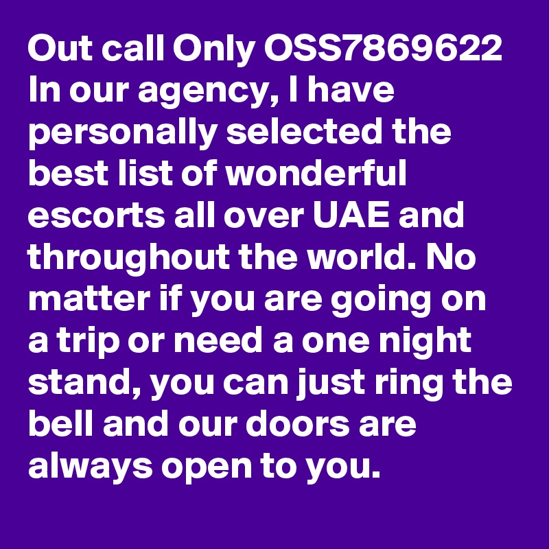 Out call Only OSS7869622 In our agency, I have personally selected the best list of wonderful escorts all over UAE and throughout the world. No matter if you are going on a trip or need a one night stand, you can just ring the bell and our doors are always open to you. 