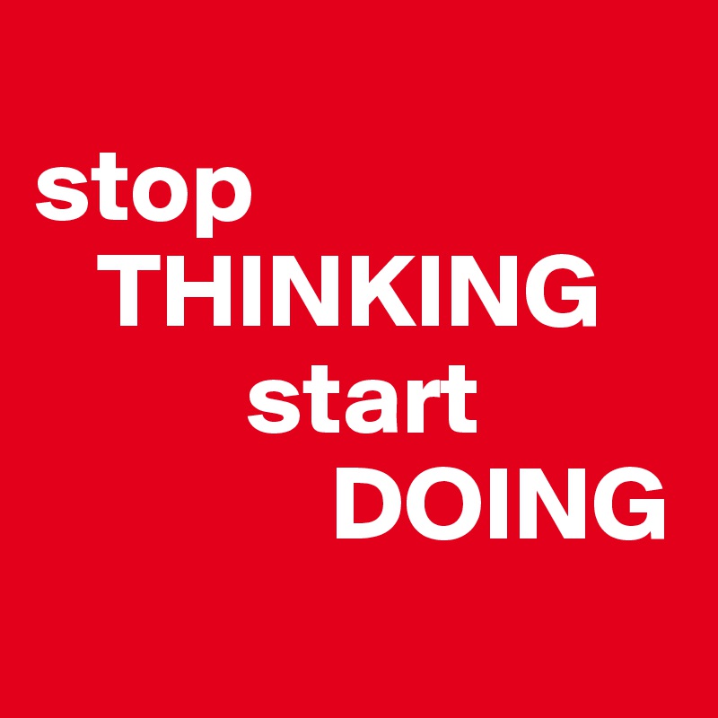       
stop 
   THINKING 
          start
              DOING
