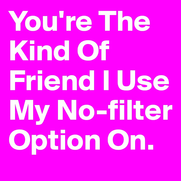 You're The
Kind Of
Friend I Use My No-filter Option On.