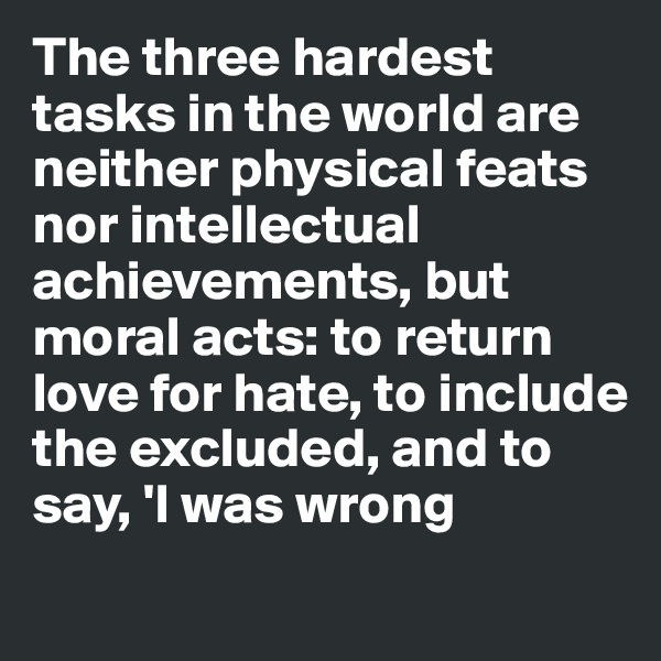 The three hardest tasks in the world are neither physical feats nor intellectual achievements, but moral acts: to return love for hate, to include the excluded, and to say, 'I was wrong
