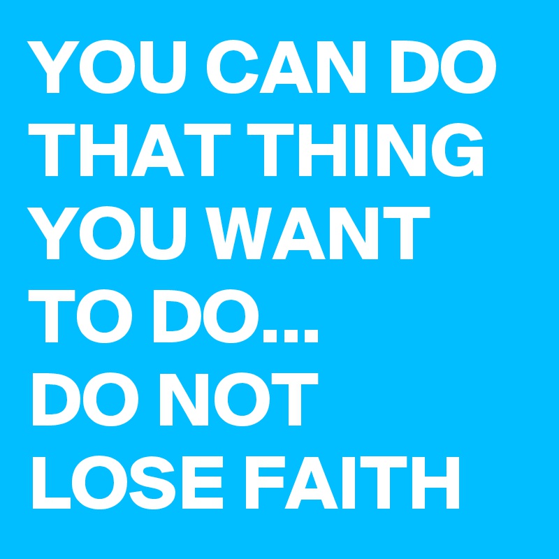YOU CAN DO THAT THING YOU WANT TO DO...
DO NOT LOSE FAITH