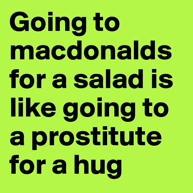 Going to macdonalds for a salad is like going to a prostitute for a hug