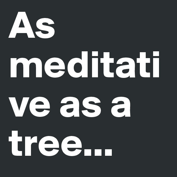 As meditative as a tree...