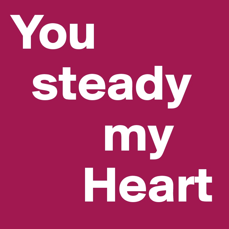 You
  steady
         my
       Heart