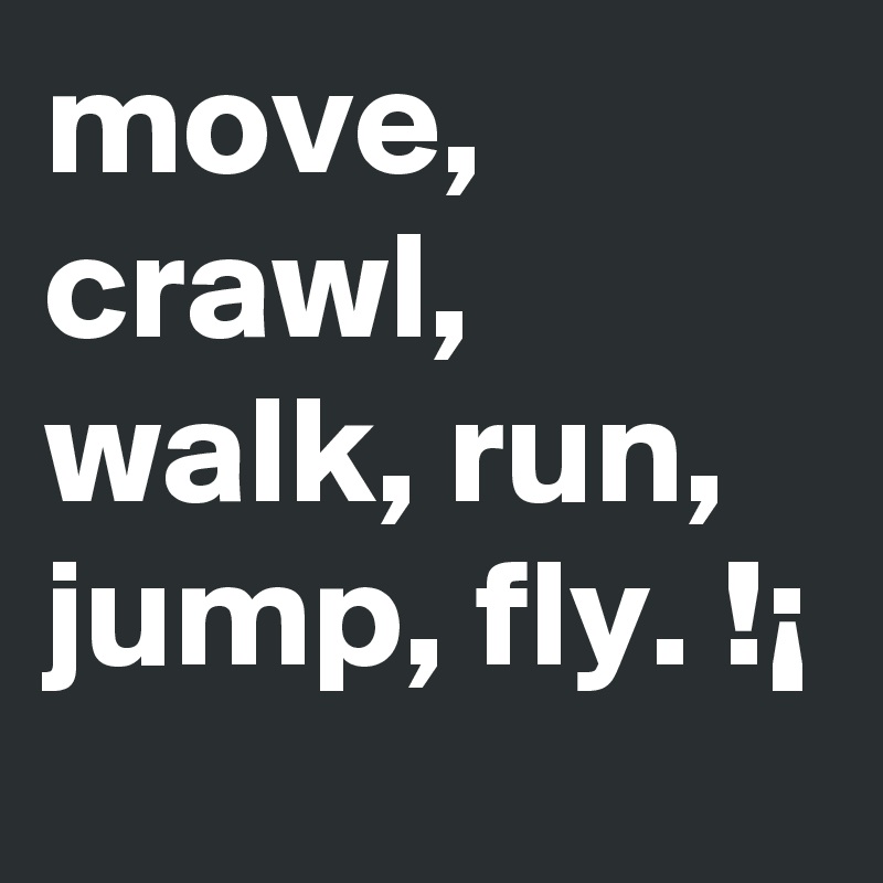 move, crawl, walk, run, jump, fly. !¡