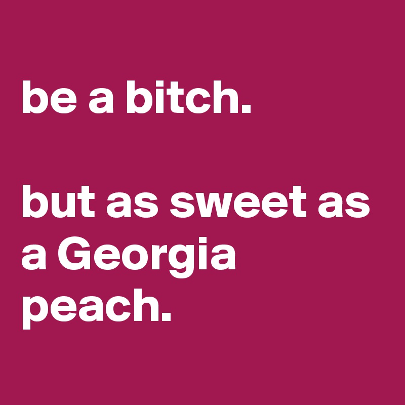 
be a bitch.

but as sweet as a Georgia peach.
