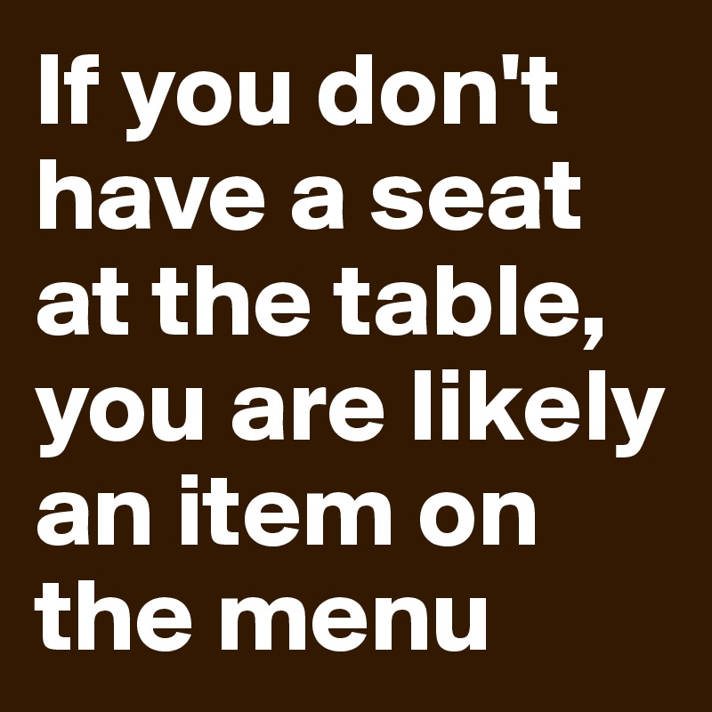 If you don't have a seat at the table, you are likely an item on the menu