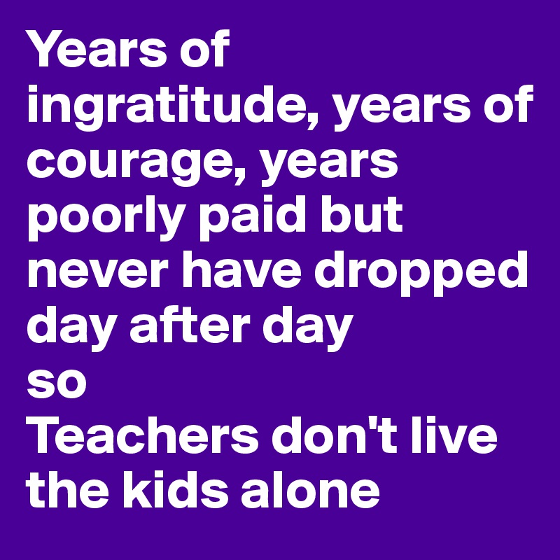 Years of ingratitude, years of courage, years poorly paid but never have dropped day after day 
so
Teachers don't live the kids alone
