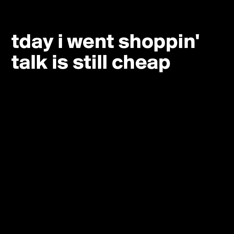
tday i went shoppin'
talk is still cheap






