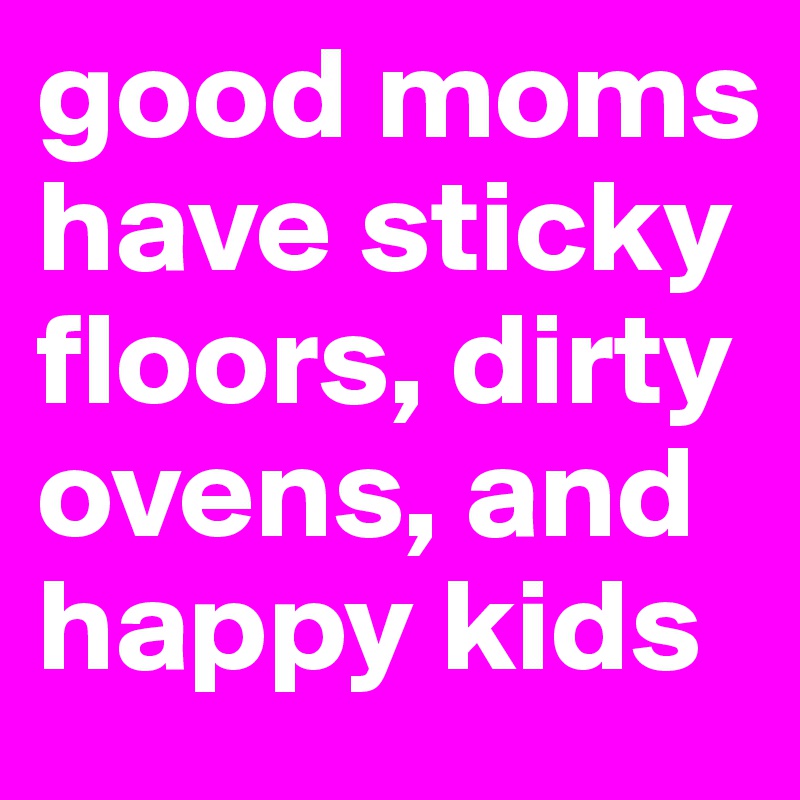 good moms have sticky floors, dirty ovens, and happy kids