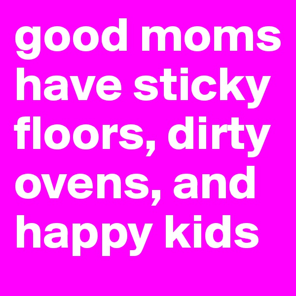good moms have sticky floors, dirty ovens, and happy kids