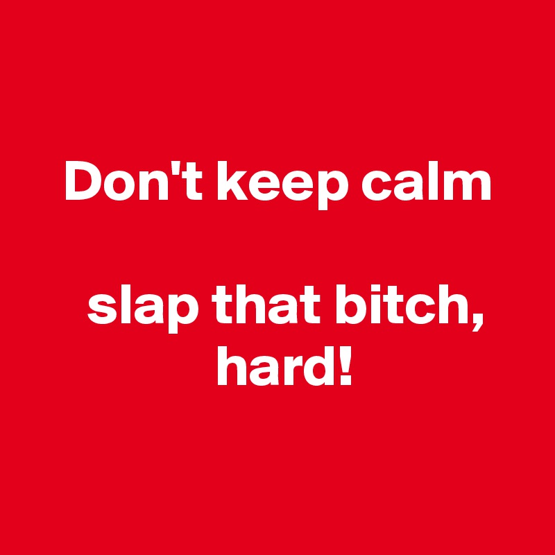 

   Don't keep calm

     slap that bitch,
                hard!

