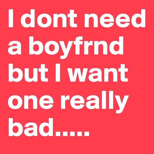 I dont need a boyfrnd but I want one really bad..... 