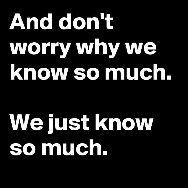 And don't worry why we know so much. 

We just know so much.
