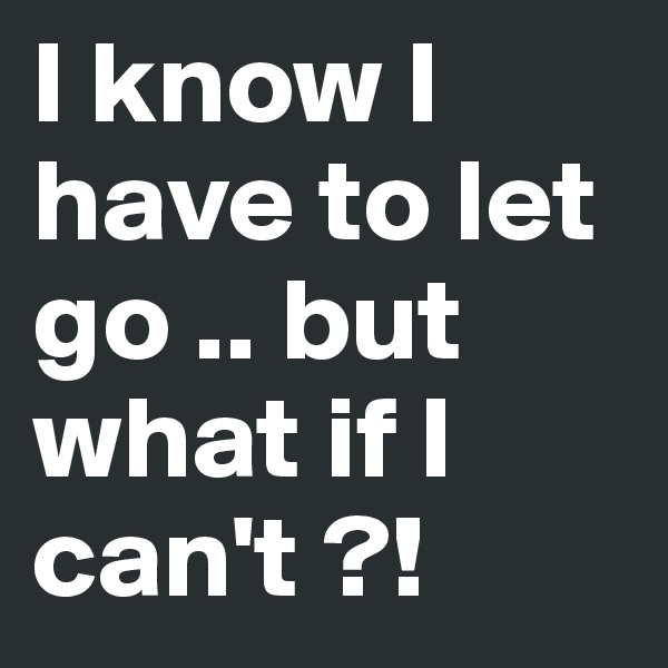 I know I have to let go .. but what if I can't ?!