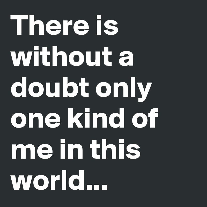 There is without a doubt only one kind of me in this world... 