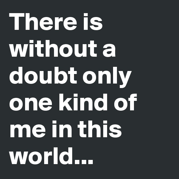 There is without a doubt only one kind of me in this world... 