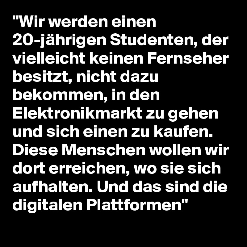 "Wir werden einen 20-jährigen Studenten, der vielleicht keinen Fernseher besitzt, nicht dazu bekommen, in den Elektronikmarkt zu gehen und sich einen zu kaufen. Diese Menschen wollen wir dort erreichen, wo sie sich aufhalten. Und das sind die digitalen Plattformen"