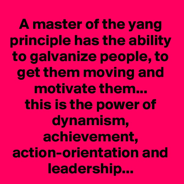 A master of the yang principle has the ability to galvanize people, to get them moving and motivate them...
this is the power of dynamism, achievement, action-orientation and leadership...
