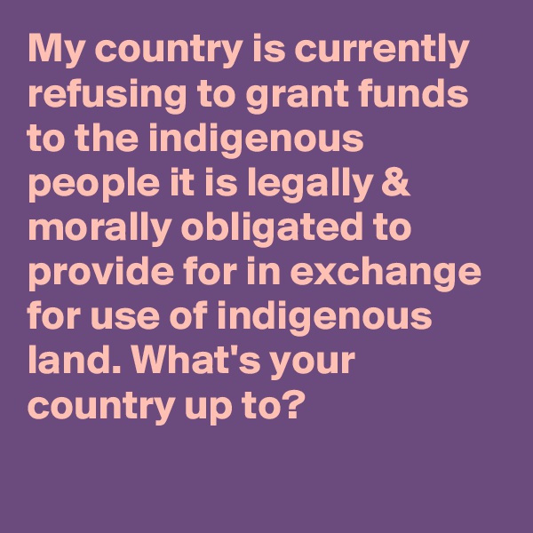 My country is currently refusing to grant funds to the indigenous people it is legally & morally obligated to provide for in exchange for use of indigenous land. What's your country up to?