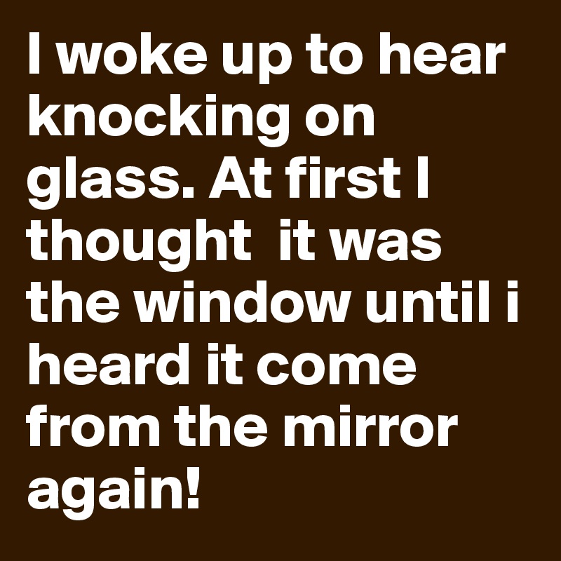 I woke up to hear knocking on glass. At first I thought  it was the window until i heard it come from the mirror again!