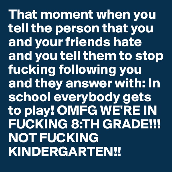 That moment when you tell the person that you and your friends hate and you tell them to stop fucking following you and they answer with: In school everybody gets to play! OMFG WE'RE IN FUCKING 8:TH GRADE!!! NOT FUCKING KINDERGARTEN!!
