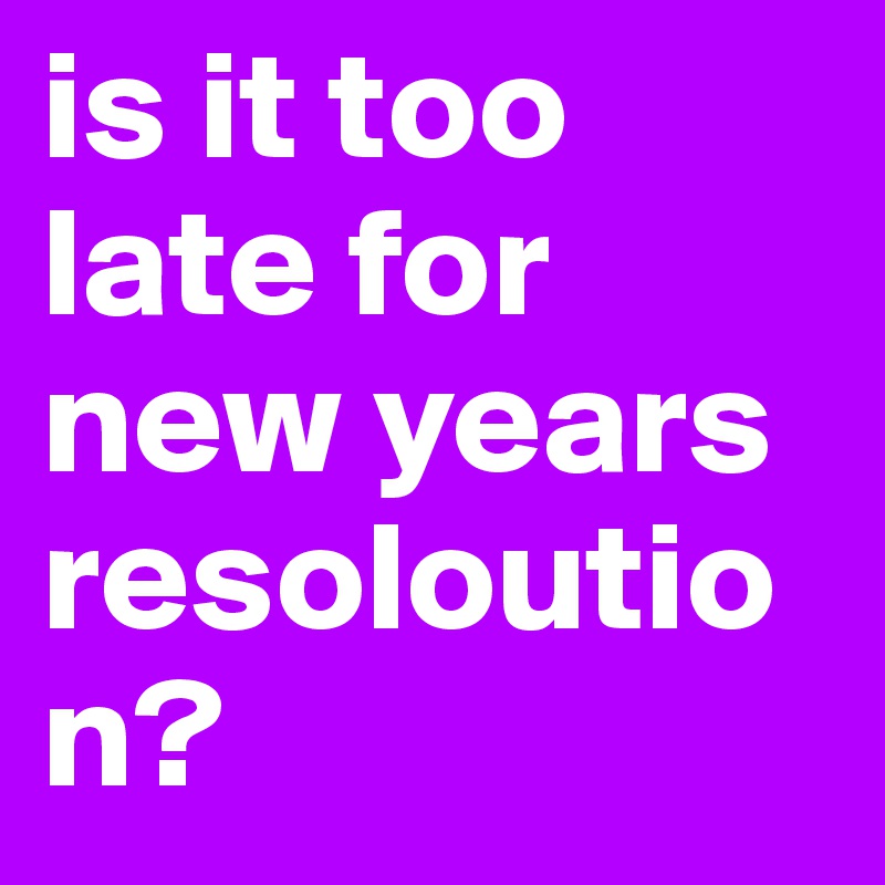is it too late for new years resoloution?