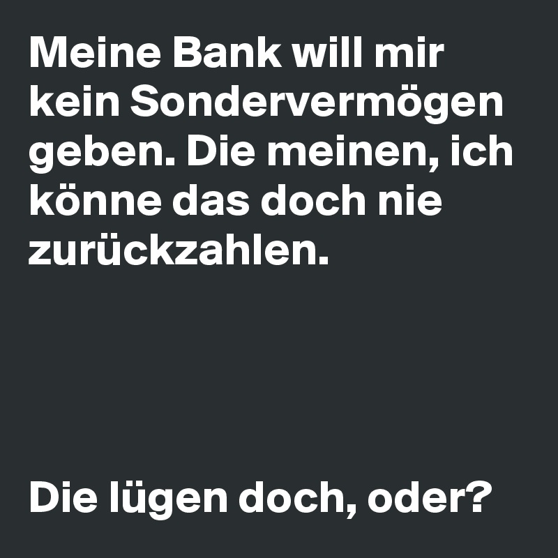 Meine Bank will mir kein Sondervermögen geben. Die meinen, ich könne das doch nie zurückzahlen.




Die lügen doch, oder?