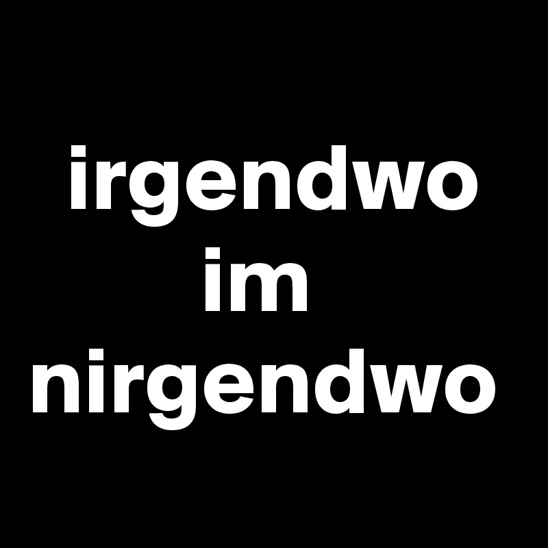 
  irgendwo
         im
nirgendwo