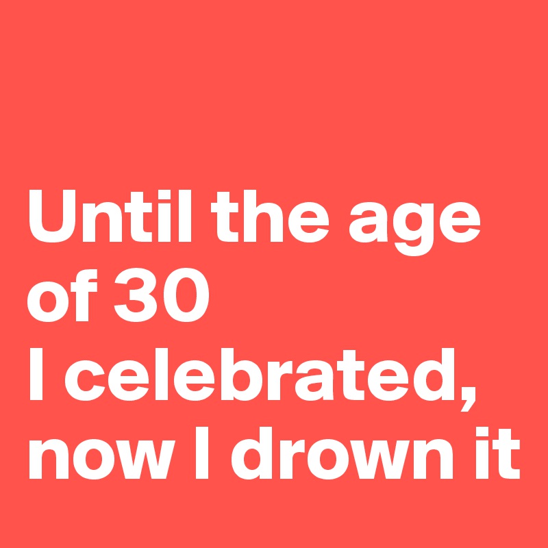 

Until the age of 30 
I celebrated, now I drown it 