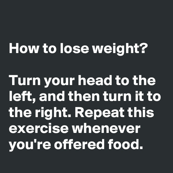 

How to lose weight? 

Turn your head to the left, and then turn it to the right. Repeat this exercise whenever you're offered food.