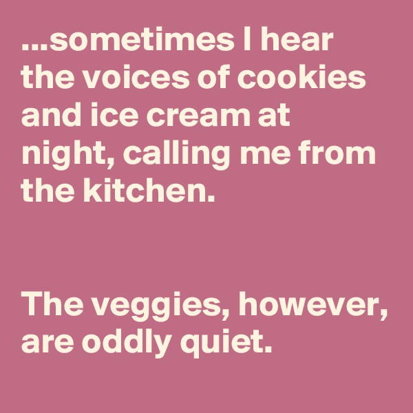 ...sometimes I hear the voices of cookies and ice cream at night, calling me from the kitchen.


The veggies, however, are oddly quiet.