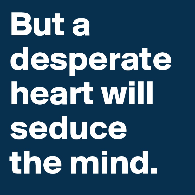 But a desperate heart will seduce the mind.