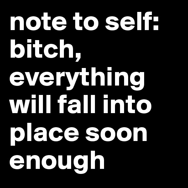 note to self: bitch, everything will fall into place soon enough 