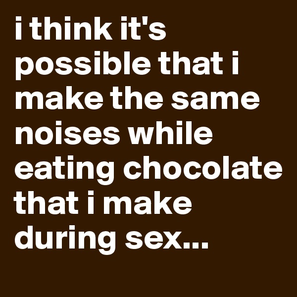 i think it's possible that i make the same noises while eating chocolate that i make during sex...