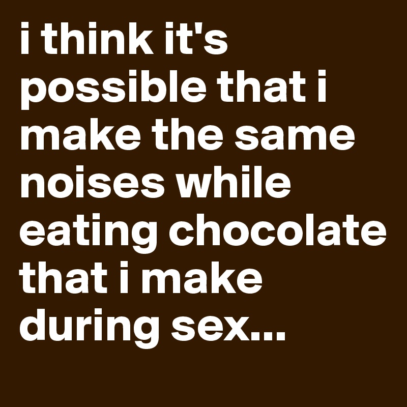 i think it's possible that i make the same noises while eating chocolate that i make during sex...