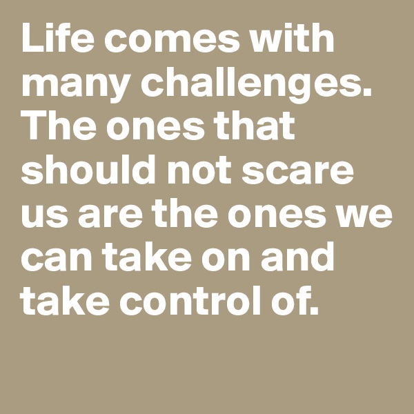 Life comes with many challenges. The ones that should not scare us are the ones we can take on and take control of.
