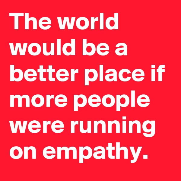 The world would be a better place if more people were running on empathy.