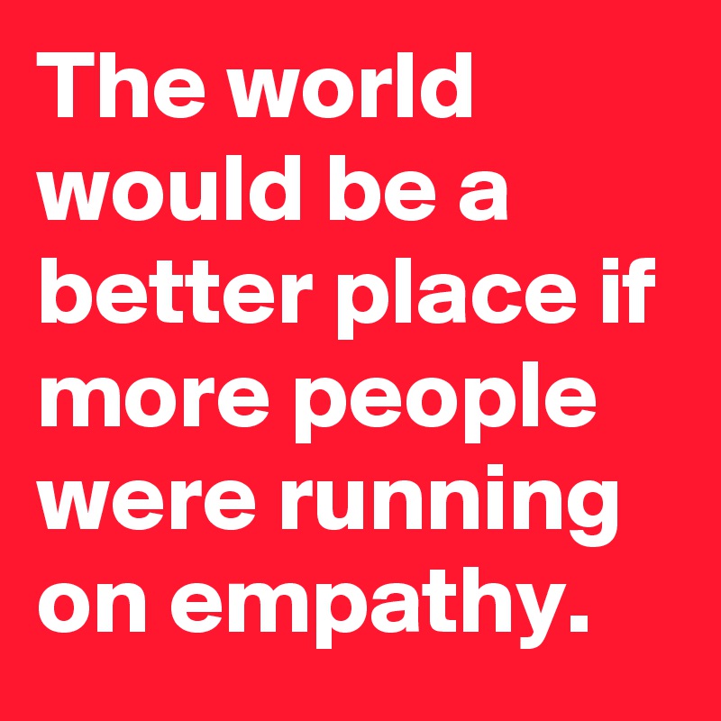 The world would be a better place if more people were running on empathy.