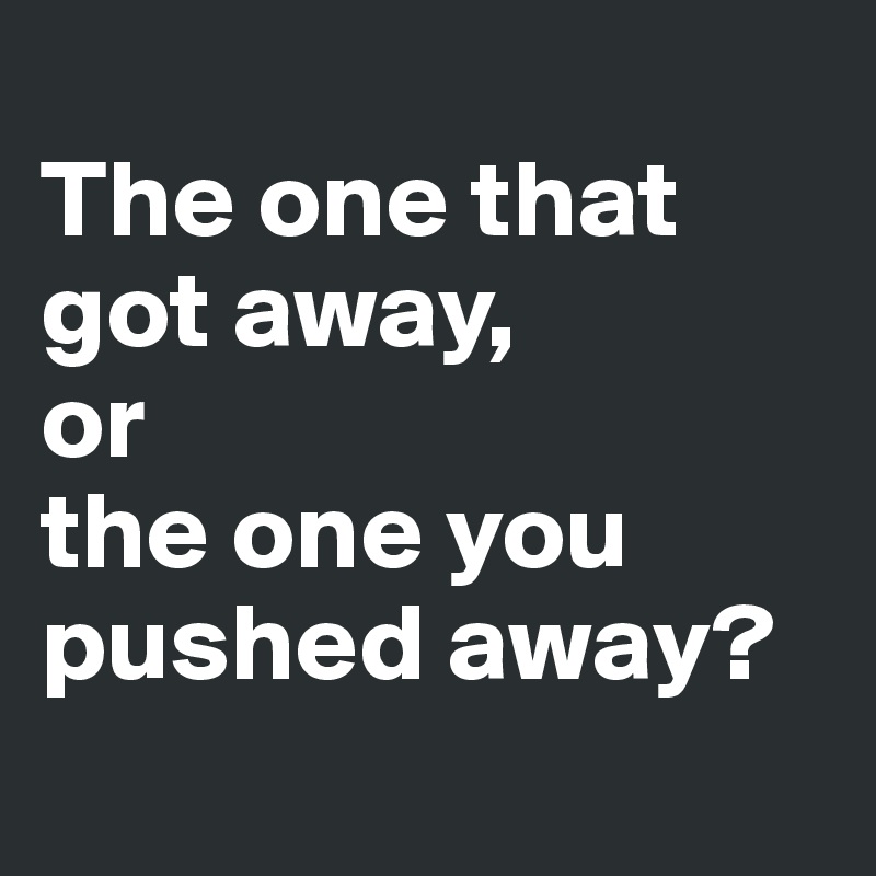 
The one that got away, 
or 
the one you pushed away?
