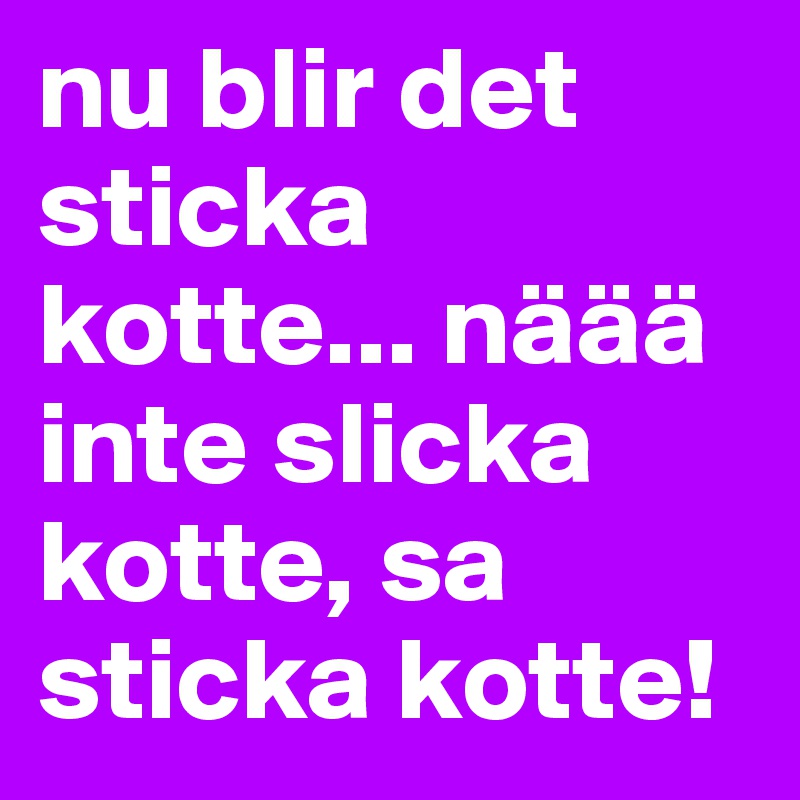 nu blir det sticka kotte... näää inte slicka kotte, sa sticka kotte!  