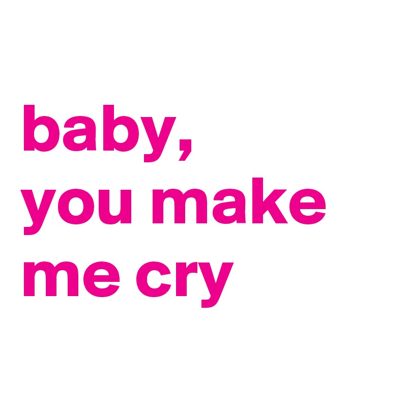 
baby, 
you make me cry
