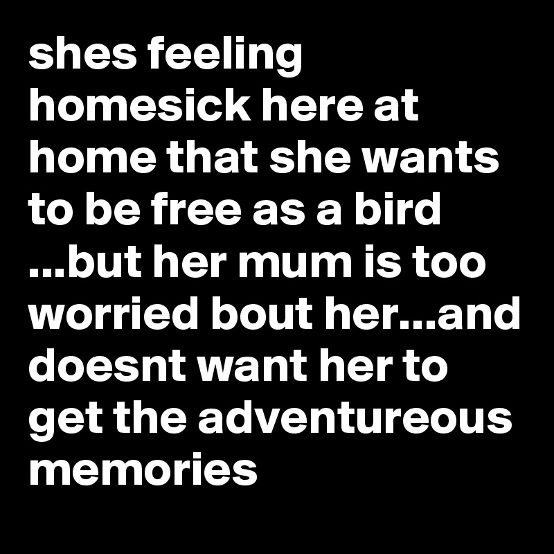 shes feeling homesick here at home that she wants to be free as a bird ...but her mum is too worried bout her...and doesnt want her to get the adventureous memories