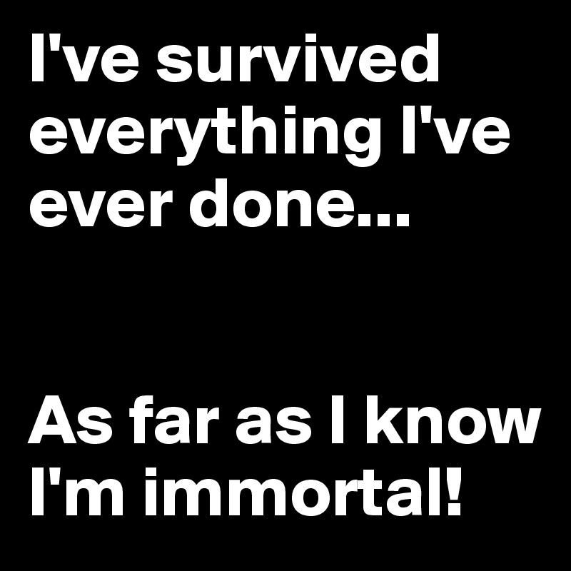 I've survived everything I've ever done...


As far as I know I'm immortal! 