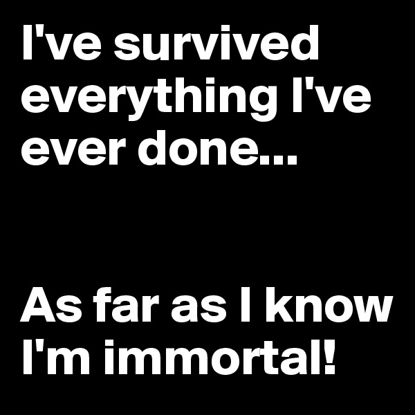 I've survived everything I've ever done...


As far as I know I'm immortal! 