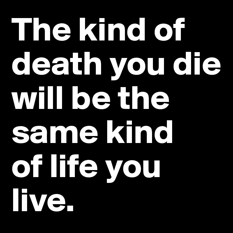 The kind of death you die will be the same kind 
of life you live.